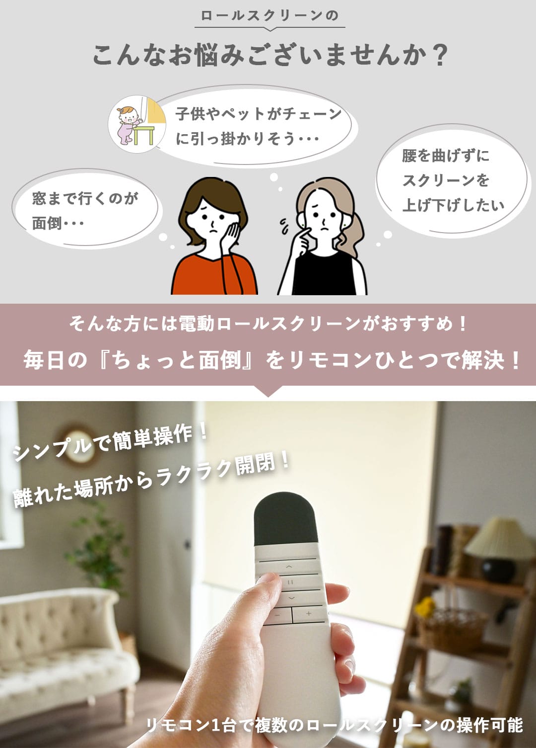 ロールスクリーンのこんなお悩みございませんか？,窓まで行くのが面倒,子供やペットがチェーンに引っ掛かりそう,腰を曲げずにスクリーンを上げ下げしたい,電動ロールスクリーンで毎日の「ちょっと面倒」をリモコンひとつで解決,シンプルで簡単操作,離れた場所からラクラク開閉,リモコン1台で複数のロールスクリーンの操作可能